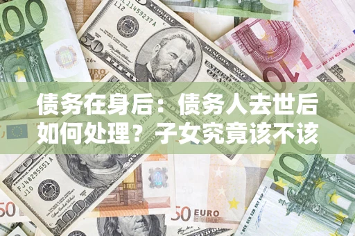 济南债务在身后：债务人去世后如何处理？子女究竟该不该还钱？