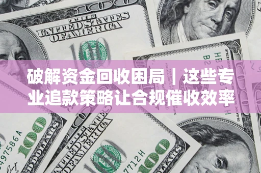 济南破解资金回收困局｜这些专业追款策略让合规催收效率翻倍