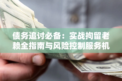 济南债务追讨必备：实战拘留老赖全指南与风险控制服务机构推荐